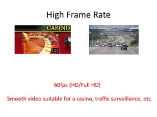 High Frame Rate
30fps (HD/Full HD)
Smooth video suitable for a casino, traffic surveillance, etc.
60fps (HD/Full HD)
 