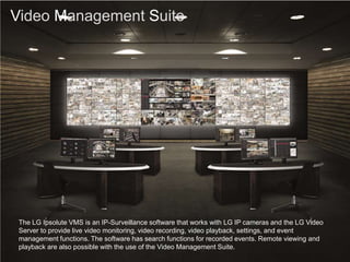 Video Management Suite
The LG Ipsolute VMS is an IP-Surveillance software that works with LG IP cameras and the LG Video
Server to provide live video monitoring, video recording, video playback, settings, and event
management functions. The software has search functions for recorded events. Remote viewing and
playback are also possible with the use of the Video Management Suite.
 