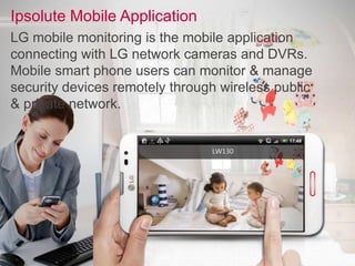 Ipsolute Mobile Application
LG mobile monitoring is the mobile application
connecting with LG network cameras and DVRs.
Mobile smart phone users can monitor & manage
security devices remotely through wireless public
& private network.
 