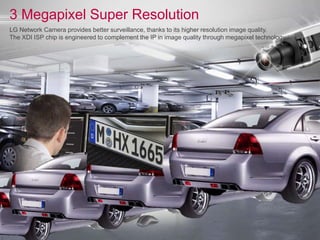 3 Megapixel Super Resolution
LG Network Camera provides better surveillance, thanks to its higher resolution image quality.
The XDI ISP chip is engineered to complement the IP in image quality through megapixel technology.
 