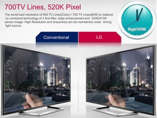 700TV Lines, 520K Pixel
The world best resolution of 650 TV Lines(Color) / 700 TV Lines(B/W) is realized
by combined technology of 3 line filter, edge enhancement and 520K/610K
sensor image. High Resolution and sharpness can be maintained under strong
light source
LG
Conventional
 