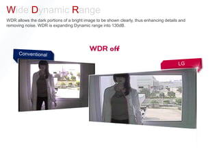 Wide Dynamic Range
WDR allows the dark portions of a bright image to be shown clearly, thus enhancing details and
removing noise. WDR is expanding Dynamic range into 130dB.
 