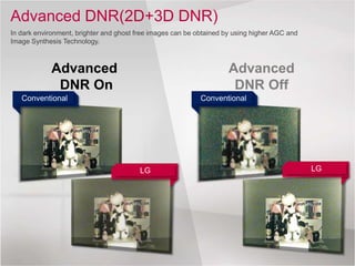 Advanced DNR(2D+3D DNR)
In dark environment, brighter and ghost free images can be obtained by using higher AGC and
Image Synthesis Technology.
Conventional
LG
Conventional
LG
Advanced
DNR Off
Advanced
DNR On
 