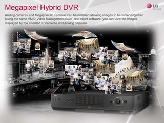 Megapixel Hybrid DVR
Analog cameras and Megapixel IP cameras can be installed allowing images to be stored together.
Using the same VMS (Video Management Suite) and client software, you can view the images
displayed by the installed IP cameras and Analog cameras.
 