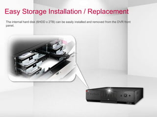 Easy Storage Installation / Replacement
The internal hard disk (6HDD x 2TB) can be easily installed and removed from the DVR front
panel.
 