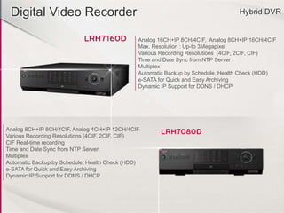 Digital Video Recorder Hybrid DVR
Analog 16CH+IP 8CH/4CIF, Analog 8CH+IP 16CH/4CIF
Max. Resolution : Up-to 3Megapixel
Various Recording Resolutions (4CIF, 2CIF, CIF)
Time and Date Sync from NTP Server
Multiplex
Automatic Backup by Schedule, Health Check (HDD)
e-SATA for Quick and Easy Archiving
Dynamic IP Support for DDNS / DHCP
Analog 8CH+IP 8CH/4CIF, Analog 4CH+IP 12CH/4CIF
Various Recording Resolutions (4CIF, 2CIF, CIF)
CIF Real-time recording
Time and Date Sync from NTP Server
Multiplex
Automatic Backup by Schedule, Health Check (HDD)
e-SATA for Quick and Easy Archiving
Dynamic IP Support for DDNS / DHCP
 