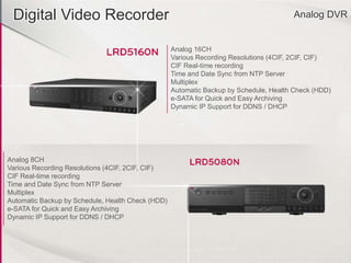 Digital Video Recorder Analog DVR
Analog 16CH
Various Recording Resolutions (4CIF, 2CIF, CIF)
CIF Real-time recording
Time and Date Sync from NTP Server
Multiplex
Automatic Backup by Schedule, Health Check (HDD)
e-SATA for Quick and Easy Archiving
Dynamic IP Support for DDNS / DHCP
Analog 8CH
Various Recording Resolutions (4CIF, 2CIF, CIF)
CIF Real-time recording
Time and Date Sync from NTP Server
Multiplex
Automatic Backup by Schedule, Health Check (HDD)
e-SATA for Quick and Easy Archiving
Dynamic IP Support for DDNS / DHCP
 