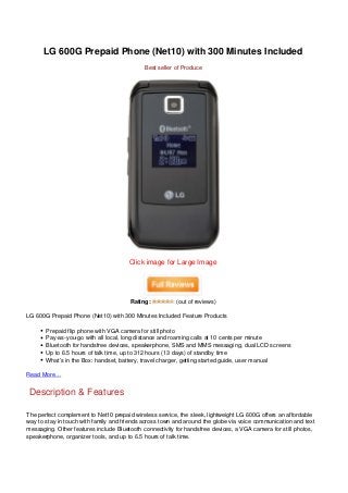 LG 600G Prepaid Phone (Net10) with 300 Minutes Included
                                             Best seller of Produce




                                       Click image for Large Image




                                       Rating:           (out of reviews)

LG 600G Prepaid Phone (Net10) with 300 Minutes Included Feature Products

       Prepaid flip phone with VGA camera for still photo
       Pay-as-you-go with all local, long distance and roaming calls at 10 cents per minute
       Bluetooth for handsfree devices, speakerphone, SMS and MMS messaging, dual LCD screens
       Up to 6.5 hours of talk time, up to 312 hours (13 days) of standby time
       What’s in the Box: handset, battery, travel charger, getting started guide, user manual

Read More…


Description & Features

The perfect complement to Net10 prepaid wireless service, the sleek, lightweight LG 600G offers an affordable
way to stay in touch with family and friends across town and around the globe via voice communication and text
messaging. Other features include Bluetooth connectivity for handsfree devices, a VGA camera for still photos,
speakerphone, organizer tools, and up to 6.5 hours of talk time.
 