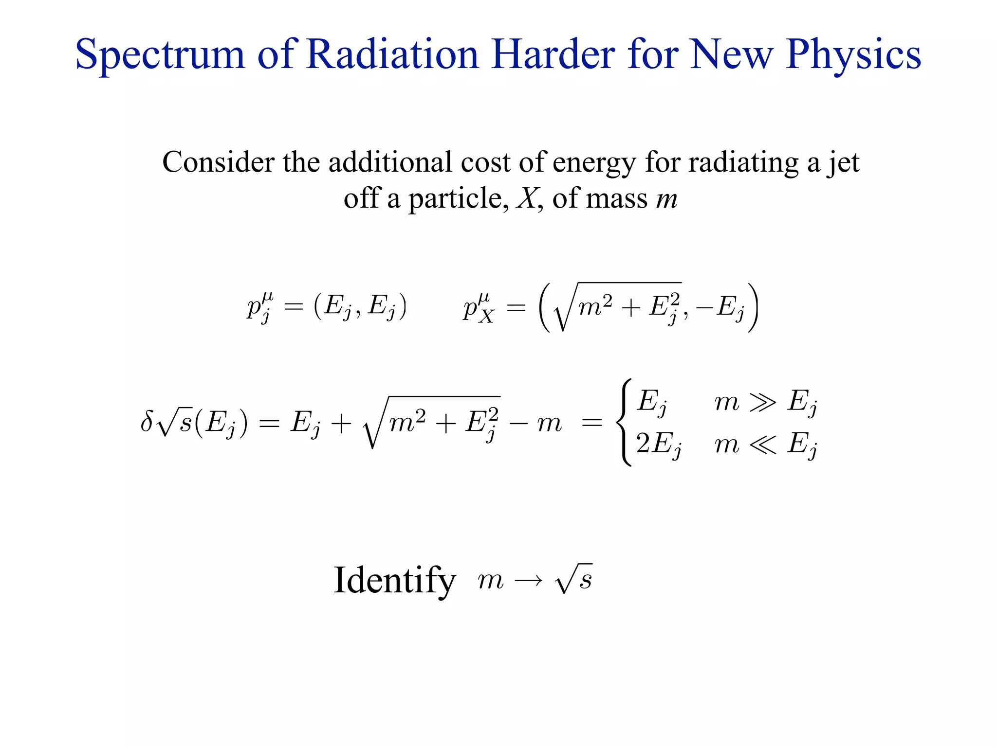 Spectrum of Radiation Harder for New Physics

    Consider the additional cost of energy for radiating a jet
                  off a particle, X, of mass m

                                                   
           pµ = (Ej , Ej )
            j                 pµ
                               X   =   m2 + Ej , −Ej
                                             2


                                 
    √                            Ej              m  Ej
   δ s(Ej ) = Ej + m2 + E2 − m =
                         j
                                  2Ej             m  Ej


                                      √
                   Identify   m→          s
 