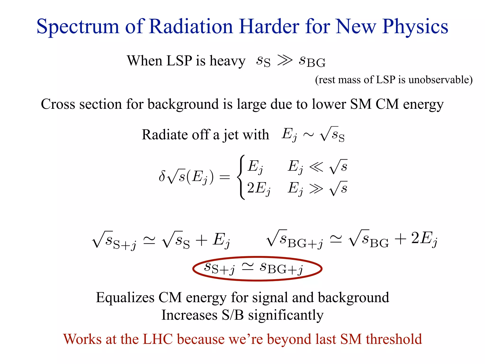 Spectrum of Radiation Harder for New Physics
             When LSP is heavy sS  sBG
                                          (rest mass of LSP is unobservable)

Cross section for background is large due to lower SM CM energy
                                              √
                 Radiate off a jet with Ej ∼ sS
                                              √
                     √             Ej    Ej  s
                    δ s(Ej ) =                 √
                                   2Ej Ej  s

       √            √              √             √
           sS+j        sS + Ej        sBG+j        sBG + 2Ej
                           sS+j  sBG+j
        Equalizes CM energy for signal and background
                  Increases S/B significantly
   Works at the LHC because we’re beyond last SM threshold
 