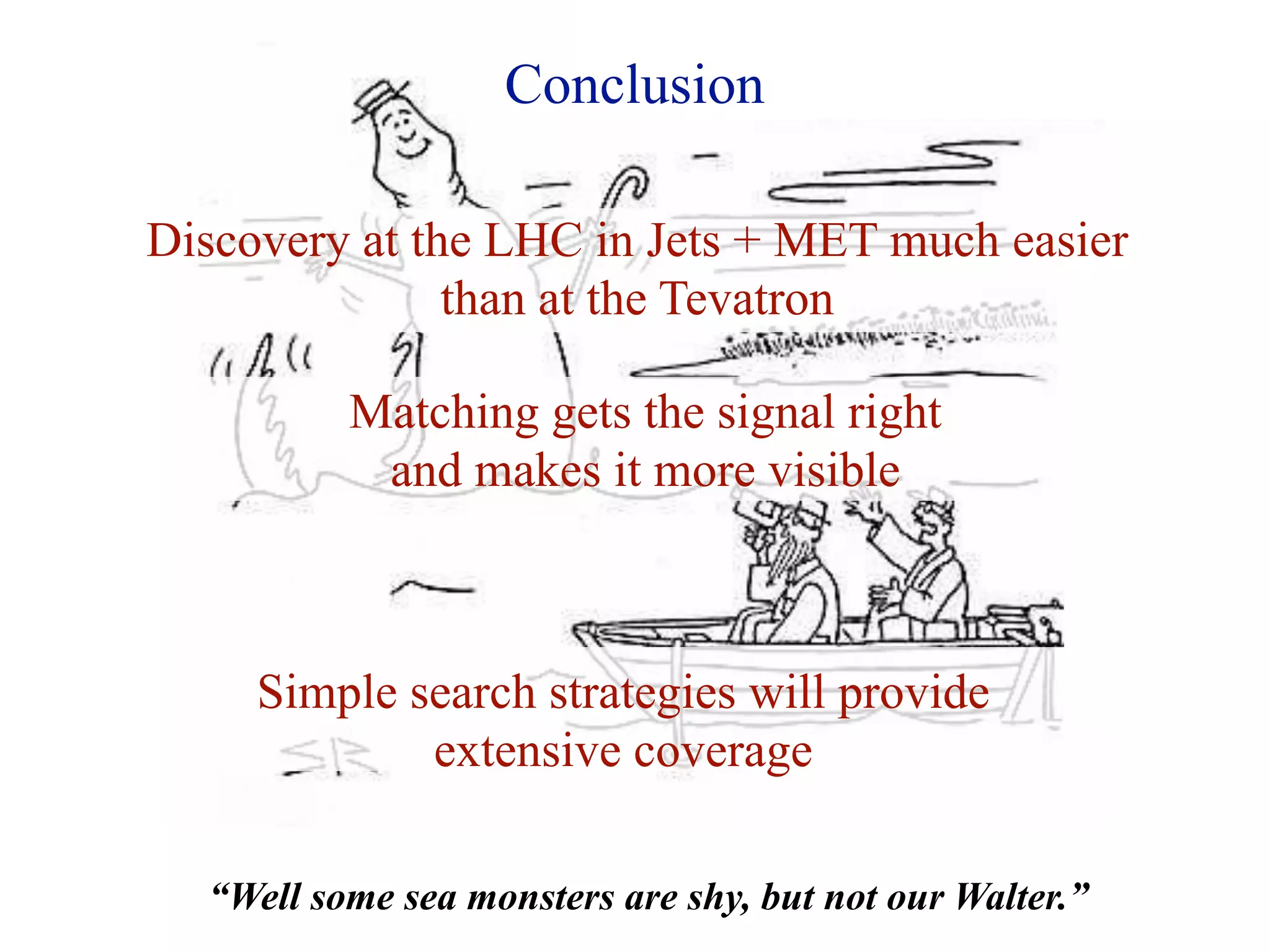 Conclusion

Discovery at the LHC in Jets + MET much easier
               than at the Tevatron

          Matching gets the signal right
           and makes it more visible



     Simple search strategies will provide
             extensive coverage

  “Well some sea monsters are shy, but not our Walter.”
 