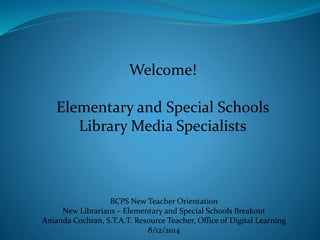 Welcome!
Elementary and Special Schools
Library Media Specialists
BCPS New Teacher Orientation
New Librarians – Elementary and Special Schools Breakout
Amanda Cochran, S.T.A.T. Resource Teacher, Office of Digital Learning
8/12/2014
 