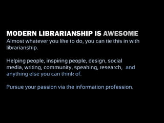 MODERN LIBRARIANSHIP IS AWESOME
Almost whatever you like to do, you can tie this in with
librarianship.

Helping people, inspiring people, design, social
media, writing, community, speaking, research, –and
anything else you can think of.

Pursue your passion via the information profession.
 