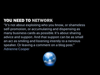 YOU NEED TO NETWORK
“It‟s not about exploiting who you know, or shameless
self-promotion, or accumulating and dispensing as
many business cards as possible. It‟s about sharing
advice and support. And that support can be as small
an act as smiling and listening intently to a nervous
speaker. Or leaving a comment on a blog post.” –
Adrienne Cooper
 