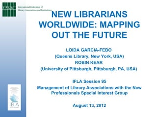 NEW LIBRARIANS
WORLDWIDE: MAPPING
  OUT THE FUTURE
              LOIDA GARCIA-FEBO
        (Queens Library, New York, USA)
                   ROBIN KEAR
 (University of Pittsburgh, Pittsburgh, PA, USA)

               IFLA Session 95
Management of Library Associations with the New
     Professionals Special Interest Group

                August 13, 2012
 