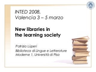 INTED 2008,
Valencia 3 – 5 marzo
New libraries in
the learning society
Patrizia Lùperi
Biblioteca di Lingue e Letterature
Moderne 1, Università di Pisa
 