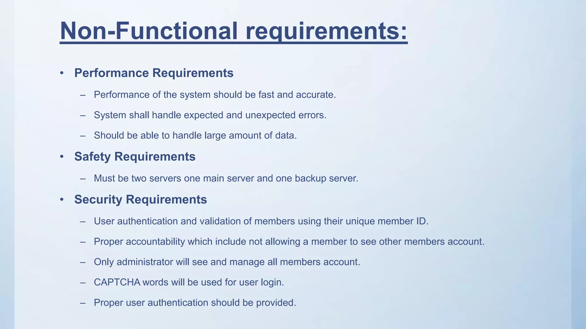 Non-Functional requirements:
• Performance Requirements
– Performance of the system should be fast and accurate.
– System shall handle expected and unexpected errors.
– Should be able to handle large amount of data.
• Safety Requirements
– Must be two servers one main server and one backup server.
• Security Requirements
– User authentication and validation of members using their unique member ID.
– Proper accountability which include not allowing a member to see other members account.
– Only administrator will see and manage all members account.
– CAPTCHA words will be used for user login.
– Proper user authentication should be provided.
 
