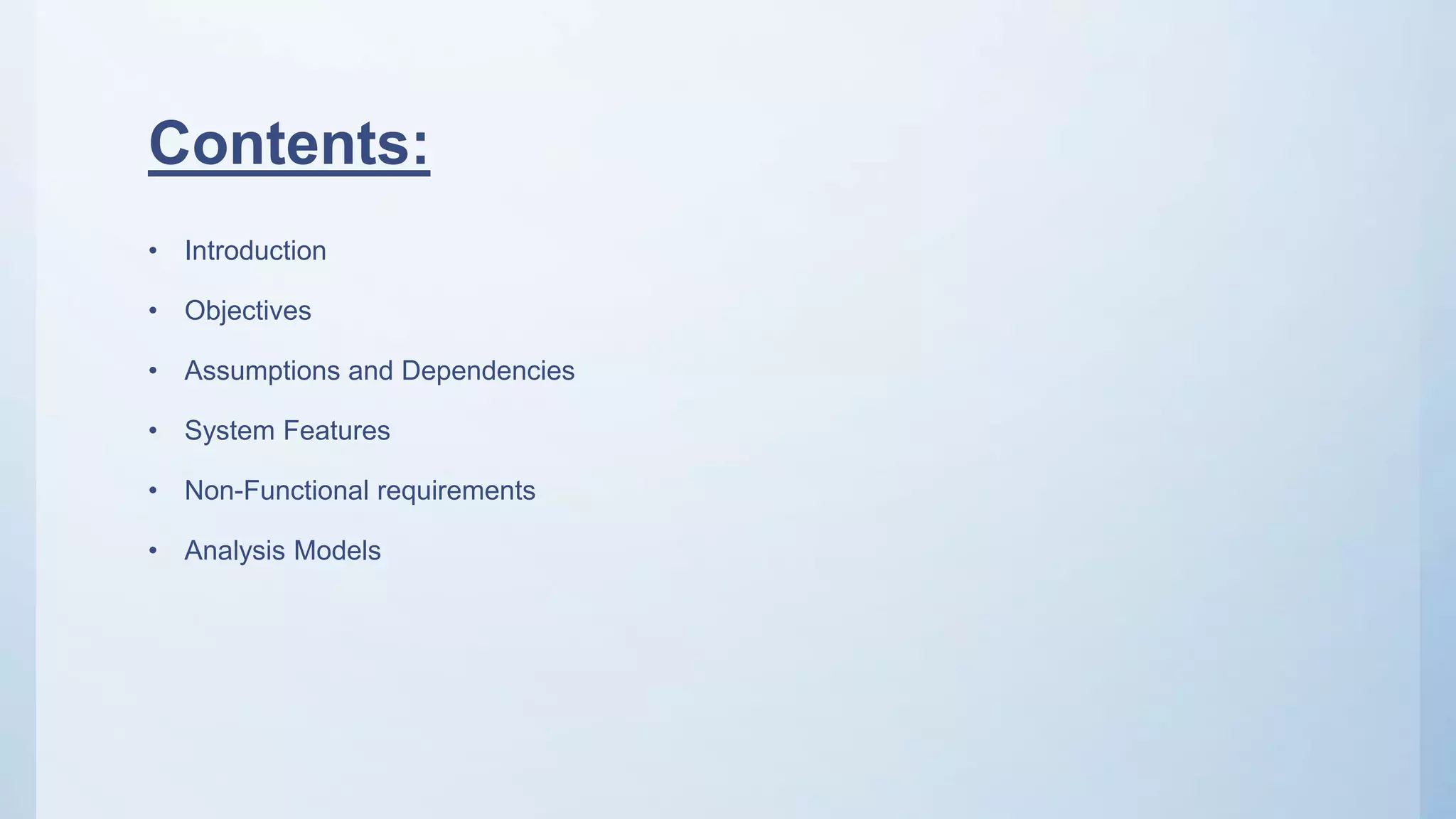 Contents:
• Introduction
• Objectives
• Assumptions and Dependencies
• System Features
• Non-Functional requirements
• Analysis Models
 