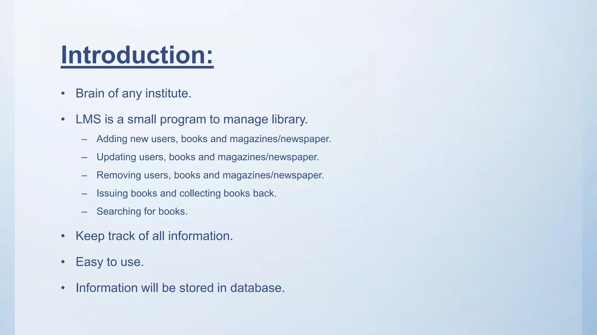 Introduction:
• Brain of any institute.
• LMS is a small program to manage library.
– Adding new users, books and magazines/newspaper.
– Updating users, books and magazines/newspaper.
– Removing users, books and magazines/newspaper.
– Issuing books and collecting books back.
– Searching for books.
• Keep track of all information.
• Easy to use.
• Information will be stored in database.
 