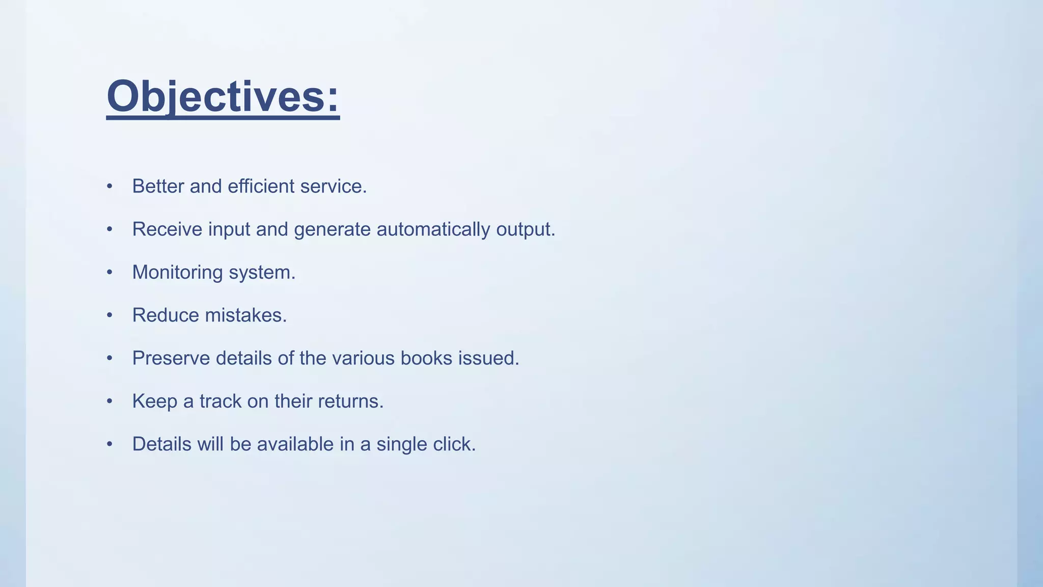 Objectives:
• Better and efficient service.
• Receive input and generate automatically output.
• Monitoring system.
• Reduce mistakes.
• Preserve details of the various books issued.
• Keep a track on their returns.
• Details will be available in a single click.
 
