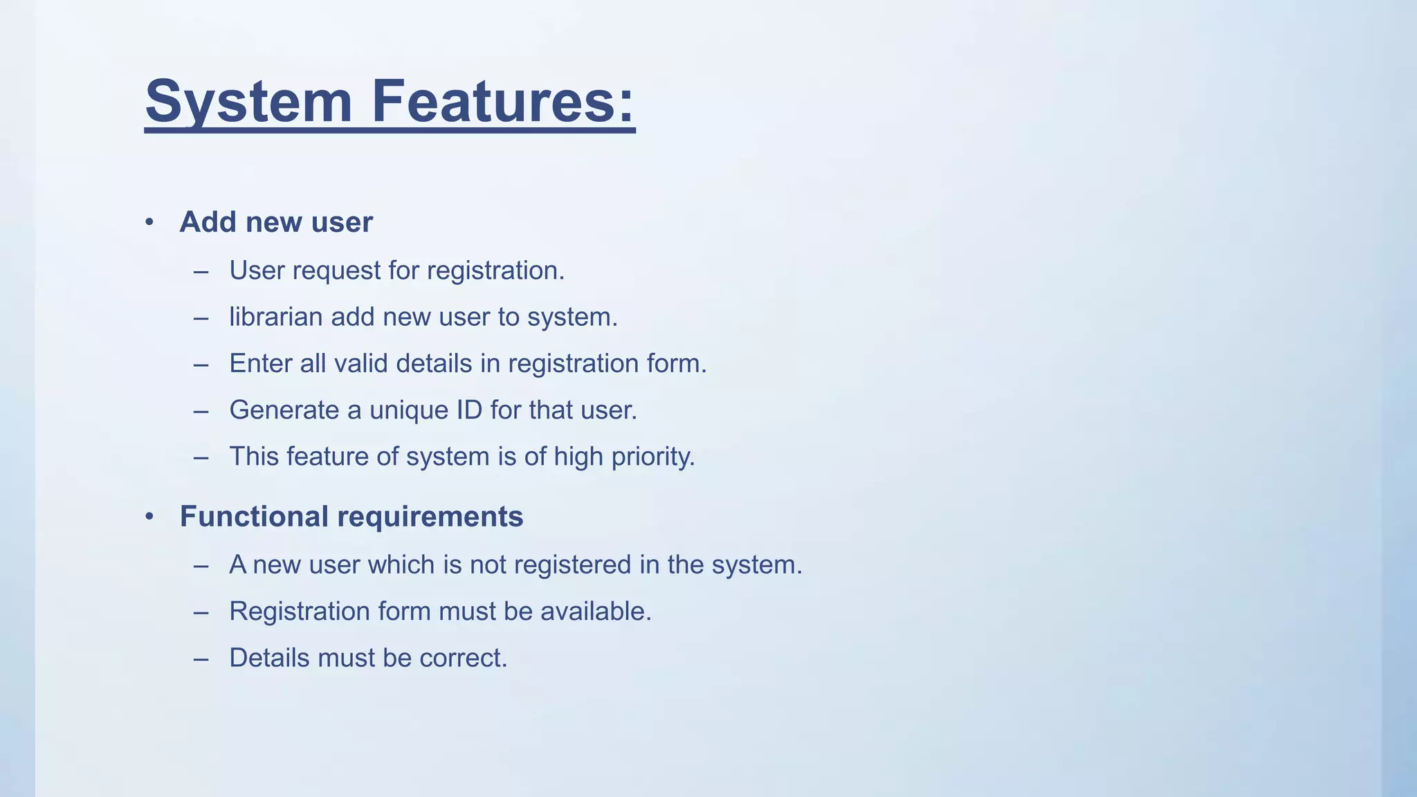 System Features:
• Add new user
– User request for registration.
– librarian add new user to system.
– Enter all valid details in registration form.
– Generate a unique ID for that user.
– This feature of system is of high priority.
• Functional requirements
– A new user which is not registered in the system.
– Registration form must be available.
– Details must be correct.
 