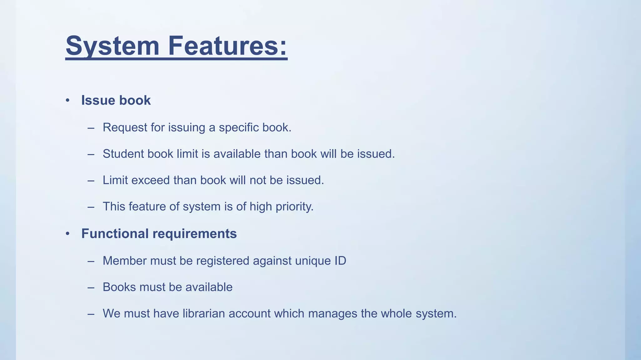 System Features:
• Issue book
– Request for issuing a specific book.
– Student book limit is available than book will be issued.
– Limit exceed than book will not be issued.
– This feature of system is of high priority.
• Functional requirements
– Member must be registered against unique ID
– Books must be available
– We must have librarian account which manages the whole system.
 