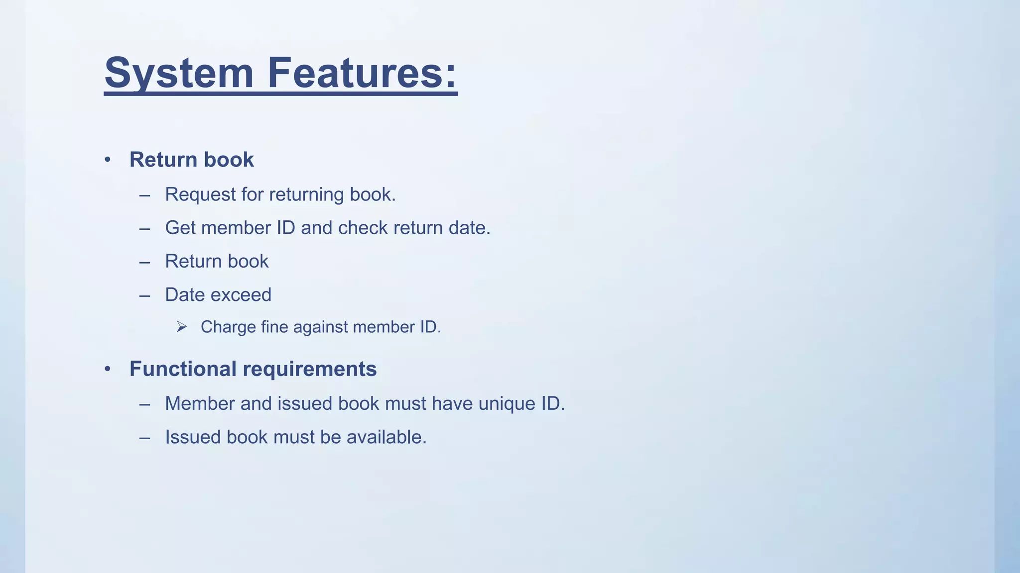 System Features:
• Return book
– Request for returning book.
– Get member ID and check return date.
– Return book
– Date exceed
 Charge fine against member ID.
• Functional requirements
– Member and issued book must have unique ID.
– Issued book must be available.
 