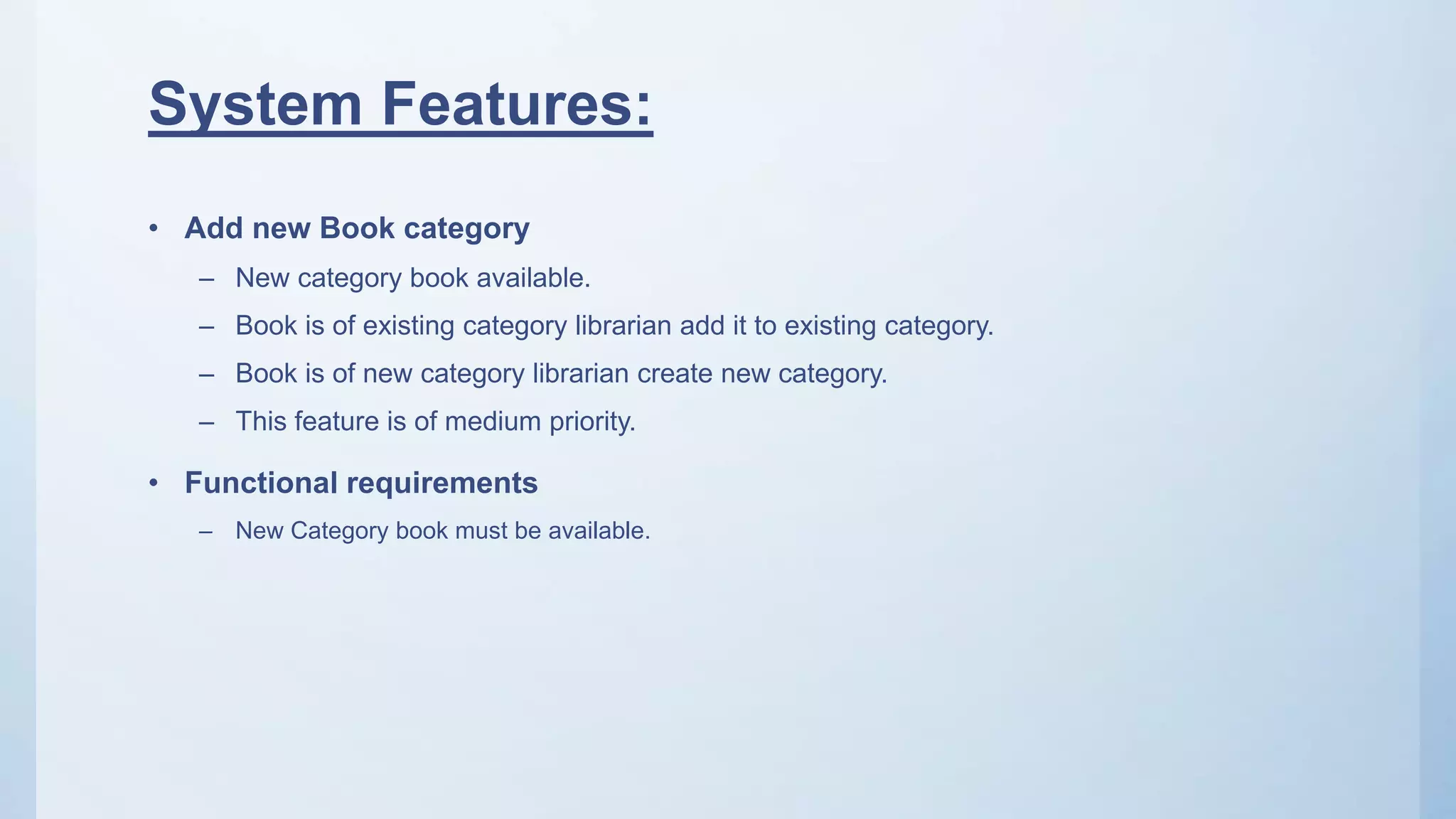 System Features:
• Add new Book category
– New category book available.
– Book is of existing category librarian add it to existing category.
– Book is of new category librarian create new category.
– This feature is of medium priority.
• Functional requirements
– New Category book must be available.
 