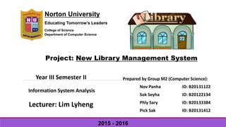 Norton University
Educating Tomorrow’s Leaders
College of Science
Department of Computer Science
Project: New Library Management System
Year III Semester II
Information System Analysis
Lecturer: Lim Lyheng
Prepared by Group M2 (Computer Science):
Nov Panha ID: B20131122
Sok Seyha ID: B20122134
Phly Sary ID: B20133384
Pick Sak ID: B20131412
2015 - 2016
 