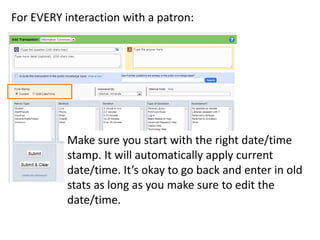 For EVERY interaction with a patron:

Make sure you start with the right date/time
stamp. It will automatically apply current
date/time. It’s okay to go back and enter in old
stats as long as you make sure to edit the
date/time.

 