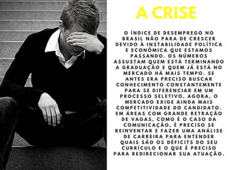 O Í N D I C E D E D E S E M P R E G O N O
B R A S I L N Ã O P A R A D E C R E S C E R
D E V I D O À I N S T A B I L I D A D E P O L Í T I C A
E E C O N Ô M I C A Q U E E S T A M O S
P A S S A N D O . O S N Ú M E R O S
A S S U S T A M Q U E M E S T Á T E R M I N A N D O
A G R A D U A Ç Ã O E Q U E M J Á E S T Á N O
M E R C A D O H Á M A I S T E M P O . S E
A N T E S E R A P R E C I S O B U S C A R
C O N H E C I M E N T O C O N S T A N T E M E N T E
P A R A S E D I F E R E N C I A R E M U M
P R O C E S S O S E L E T I V O , A G O R A , O
M E R C A D O E X I G E A I N D A M A I S
C O M P E T I T I V I D A D E D O C A N D I D A T O .
E M Á R E A S C O M G R A N D E R E T R A Ç Ã O
D E V A G A S , C O M O É O C A S O D A
C O M U N I C A Ç Ã O , É P R E C I S O S E
R E I N V E N T A R E F A Z E R U M A A N Á L I S E
D E C A R R E I R A P A R A E N T E N D E R
Q U A I S S Ã O O S D É F I C I T S D O S E U
C U R R Í C U L O E O Q U E É P R E C I S O
P A R A R E D I R E C I O N A R S U A A T U A Ç Ã O .
A CRISE
 