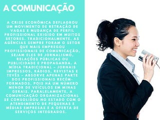 A COMUNICAÇÃO
A C R I S E E C O N Ô M I C A D E F L A G R O U
U M M O V I M E N T O D E R E T R A Ç Ã O D E
V A G A S E M U D A N Ç A D E P E R F I L
P R O F I S S I O N A L E X I G I D O E M M U I T O S
S E T O R E S . T R A D I C I O N A L M E N T E , A S
A G Ê N C I A S S E M P R E F O R A M O S E T O R
Q U E M A I S E M P R E G O U
P R O F I S S I O N A I S D E C O M U N I C A Ç Ã O ,
S E J A M E L E S D E J O R N A L I S M O ,
R E L A Ç Õ E S P Ú B L I C A S O U
P U B L I C I D A D E E P R O P A G A N D A . A
M Í D I A T R A D I C I O N A L – J O R N A I S
I M P R E S S O S , R Á D I O S , R E V I S T A S E
T E V Ê S – A B S O R V E A P E N A S P A R T E
D O S P R O F I S S I O N A I S R E C É M -
F O R M A D O S , P O I S H Á U M N Ú M E R O
M E N O R D E V E Í C U L O S E M M I N A S
G E R A I S . P A R A L E L A M E N T E , A
C O M U N I C A Ç Ã O O R G A N I Z A C I O N A L
S E C O N S O L I D O U N O E S T A D O C O M O
A T E N D I M E N T O D E P E Q U E N A S E
M É D I A S E M P R E S A S E A O F E R T A D E
S E R V I Ç O S I N T E G R A D O S .
 