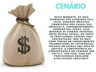 CENÁRIO
N E S T E M O M E N T O , O S D O I S
S E G M E N T O S S Ã O A T I N G I D O S P E L A
C R I S E , G E R A N D O I M P A C T O S
F I N A N C E I R O S N O S C A I X A S D A S
E M P R E S A S E , C O N S E Q U E N T E M E N T E ,
R E D U Ç Ã O D A S V A G A S . E S S A
M U D A N Ç A D E C E N Á R I O I N T E R F E R E ,
E N T R E O U T R A S C O I S A S , N O P E R F I L
D E P R O F I S S I O N A L E X I G I D O P A R A
C O N T R A T A Ç Ã O . N Ã O H Á M A I S
C O M O P E N S A R E M C O N H E C I M E N T O S
F R A G M E N T A D O S O U E X P E R I Ê N C I A S
F O C A D A S E M A P E N A S U M A Á R E A D E
S E R V I Ç O . A C O N V E R G Ê N C I A D A
C O M U N I C A Ç Ã O É U M C A M I N H O S E M
V O L T A E , P O R I S S O , C A B E A O S
P R O F I S S I O N A I S B U S C A R E M
A T U A L I Z A Ç Ã O C O N S T A N T E .
 