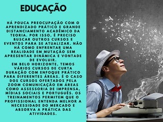 EDUCAÇÃO
H Á P O U C A P R E O C U P A Ç Ã O C O M O
A P R E N D I Z A D O P R Á T I C O E G R A N D E
D I S T A N C I A M E N T O A C A D Ê M I C O D A
T E O R I A . P O R I S S O , É P R E C I S O
B U S C A R O U T R O S C U R S O S E
E V E N T O S P A R A S E A T U A L I Z A R . N Ã O
H Á C O M O E N F R E N T A R U M A
R E A L I D A D E E M M U T A Ç Ã O S E M
A P R E S E N T A R D I N Â M I C A E V O N T A D E
D E E V O L U I R .
E M B E L O H O R I Z O N T E , T E M O S
V Á R I O S C U R S O S D E C U R T A
D U R A Ç Ã O C O M E N F O Q U E P R Á T I C O
P A R A D I F E R E N T E S Á R E A S . É O C A S O
D O S C U R S O S O F E R T A D O S P E L A
Z O O M C O M U N I C A Ç Ã O E M Á R E A S
C O M O A S S E S S O R I A D E I M P R E N S A ,
M Í D I A S S O C I A I S E P O R T U G U Ê S . O S
T R E I N A M E N T O S P E R M I T E M Q U E O
P R O F I S S I O N A L E N T E N D A M E L H O R A
N E C E S S I D A D E D O M E R C A D O E
A B S O R V A A P R Á T I C A D A S
A T I V I D A D E S .
 