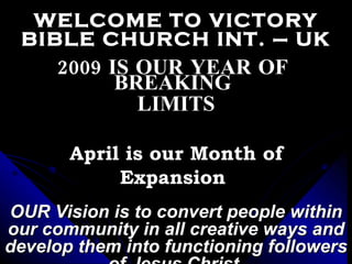 WELCOME TO VICTORY BIBLE CHURCH INT. – UK 2009 IS OUR YEAR OF  BREAKING  LIMITS April is our Month of Expansion  OUR Vision is to convert people within our community in all creative ways and develop them into functioning followers of Jesus Christ. 