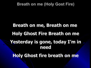 Breath on me (Holy Gost Fire) Breath on me, Breath on me  Holy Ghost Fire Breath on me Yesterday is gone, today I’m in need Holy Ghost fire breath on me 