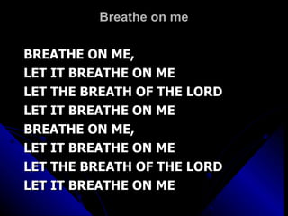 Breathe on me BREATHE ON ME,  LET IT BREATHE ON ME LET THE BREATH OF THE LORD LET IT BREATHE ON ME BREATHE ON ME,  LET IT BREATHE ON ME LET THE BREATH OF THE LORD LET IT BREATHE ON ME 