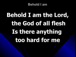Behold I am  Behold I am the Lord, the God of all flesh Is there anything  too hard for me 
