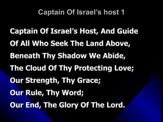 Captain Of Israel’s host 1 Captain Of Israel’s Host, And Guide Of All Who Seek The Land Above, Beneath Thy Shadow We Abide, The Cloud Of Thy Protecting Love; Our Strength, Thy Grace;  Our Rule, Thy Word; Our End, The Glory Of The Lord. 