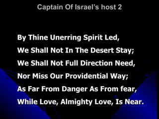 Captain Of Israel’s host 2 By Thine Unerring Spirit Led, We Shall Not In The Desert Stay; We Shall Not Full Direction Need, Nor Miss Our Providential Way; As Far From Danger As From fear, While Love, Almighty Love, Is Near. 