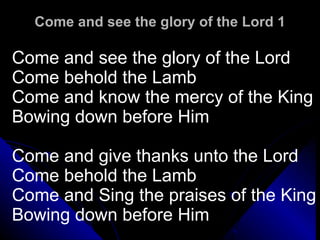 Come and see the glory of the Lord 1 Come and see the glory of the Lord Come behold the Lamb Come and know the mercy of the King Bowing down before Him Come and give thanks unto the Lord Come behold the Lamb Come and Sing the praises of the King Bowing down before Him 