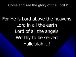 Come and see the glory of the Lord 2 For He is Lord above the heavens Lord in all the earth Lord of all the angels Worthy to be served Halleluiah….! 