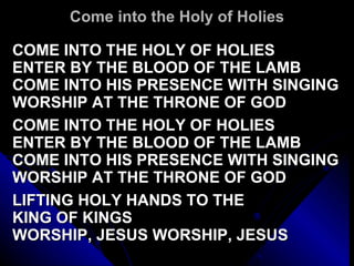 Come into the Holy of Holies COME INTO THE HOLY OF HOLIES ENTER BY THE BLOOD OF THE LAMB COME INTO HIS PRESENCE WITH SINGING WORSHIP AT THE THRONE OF GOD   COME INTO THE HOLY OF HOLIES ENTER BY THE BLOOD OF THE LAMB COME INTO HIS PRESENCE WITH SINGING WORSHIP AT THE THRONE OF GOD   LIFTING HOLY HANDS TO THE  KING OF KINGS WORSHIP, JESUS WORSHIP, JESUS 