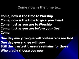 Come now is the time to… Come, now is the time to Worship Come, now is the time to give your heart Come, just as you are to Worship Come, just as you are before your God Come One day every tongue will confess You are God One day every knee will bow Still the greatest treasure remains for those  Who gladly choose you now 