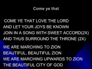Come ye that   COME YE THAT LOVE THE LORD AND LET YOUR JOYS BE KNOWN JOIN IN A SONG WITH SWEET ACCORD(2X) AND THUS SURROUND THE THRONE (2X)   WE ARE MARCHING TO ZION BEAUTIFUL, BEAUTIFUL ZION WE ARE MARCHING UPWARDS TO ZION THE BEAUTIFUL CITY OF GOD   