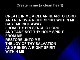 Create in me (a clean heart) CREATE IN ME A CLEAN HEART O LORD AND RENEW A RIGHT SPIRIT WITHIN ME CAST ME NOT AWAY FROM THY PRESENCE O LORD AND TAKE NOT THY HOLY SPIRIT FROM ME RESTORE UNTO ME  THE JOY OF THY SALVATION AND RENEW A RIGHT SPIRIT  WITHIN ME 