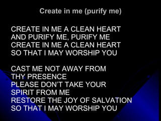 Create in me (purify me) CREATE IN ME A CLEAN HEART AND PURIFY ME, PURIFY ME CREATE IN ME A CLEAN HEART SO THAT I MAY WORSHIP YOU CAST ME NOT AWAY FROM  THY PRESENCE  PLEASE DON’T TAKE YOUR  SPIRIT FROM ME  RESTORE THE JOY OF SALVATION SO THAT I MAY WORSHIP YOU  