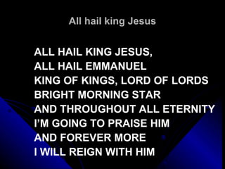 All hail king Jesus ALL HAIL KING JESUS,  ALL HAIL EMMANUEL KING OF KINGS, LORD OF LORDS BRIGHT MORNING STAR AND THROUGHOUT ALL ETERNITY I’M GOING TO PRAISE HIM AND FOREVER MORE I WILL REIGN WITH HIM 