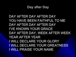 Day after Day DAY AFTER DAY AFTER DAY YOU HAVE BEEN FAITHFUL TO ME DAY AFTER DAY AFTER DAY I’VE KNOWN YOUR GRACE DAY AFTER DAY, WEEK AFTER WEEK YEAR AFTER YEAR I WILL DECLARE YOUR GLORY I WILL DECLARE YOUR GREATNESS I WILL PRAISE YOUR NAME   