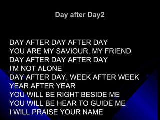 Day after Day2 DAY AFTER DAY AFTER DAY YOU ARE MY SAVIOUR, MY FRIEND DAY AFTER DAY AFTER DAY I’M NOT ALONE DAY AFTER DAY, WEEK AFTER WEEK  YEAR AFTER YEAR YOU WILL BE RIGHT BESIDE ME  YOU WILL BE HEAR TO GUIDE ME I WILL PRAISE YOUR NAME 